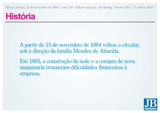 Rio de Janeiro, 26 de novembro de 2009 | Ano 118 | Edição especial - Marketing | Desde 1891 | 1ª edição, 6h45


História


          A partir de 15 de novembro de 1894 voltou a circular,
          sob a direção da família Mendes de Almeida.
          Em 1905, a construção da sede e a compra de nova
          maquinaria trouxeram dificuldades financeiras à
          empresa.
 