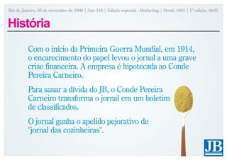 Rio de Janeiro, 26 de novembro de 2009 | Ano 118 | Edição especial - Marketing | Desde 1891 | 1ª edição, 6h45


História
          Com o início da Primeira Guerra Mundial, em 1914,
          o encarecimento do papel levou o jornal a uma grave
          crise financeira. A empresa é hipotecada ao Conde
          Pereira Carneiro.
          Para sanar a dívida do JB, o Conde Pereira
          Carneiro transforma o jornal em um boletim
          de classificados.
          O jornal ganha o apelido pejorativo de
          "jornal das cozinheiras".
 