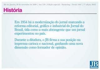 Rio de Janeiro, 26 de novembro de 2009 | Ano 118 | Edição especial - Marketing | Desde 1891 | 1ª edição, 6h45


História

            Em 1954 há a modernização do jornal marcando a
            reforma editorial, gráfica e industrial do Jornal do
            Brasil, tida como a mais abrangente que um jornal
            experimentou no país.
            Durante a ditadura, o JB firma a sua posição na
            imprensa carioca e nacional, ganhando uma nova
            dimensão como formador de opinião.
 