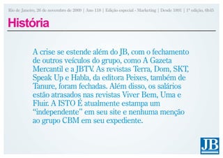 Rio de Janeiro, 26 de novembro de 2009 | Ano 118 | Edição especial - Marketing | Desde 1891 | 1ª edição, 6h45


História

            A crise se estende além do JB, com o fechamento
            de outros veículos do grupo, como A Gazeta
            Mercantil e a JBTV As revistas Terra, Dom, SKT,
                               .
            Speak Up e Habla, da editora Peixes, também de
            Tanure, foram fechadas. Além disso, os salários
            estão atrasados nas revistas Viver Bem, Uma e
            Fluir. A ISTO É atualmente estampa um
            “independente” em seu site e nenhuma menção
            ao grupo CBM em seu expediente.
 