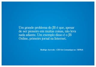 Um grande problema do JB é que, apesar
de ser pioneiro em muitas coisas, não leva
nada adiante. Um exemplo disso é o JB
Online, primeiro jornal na Internet.


               Rodrigo Azevedo - CEO do Comunique-se / RIWeb
 