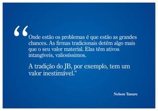 Onde estão os problemas é que estão as grandes
chances. As firmas tradicionais detêm algo mais
que o seu valor material. Elas têm ativos
intangíveis, valiosíssimos.

A tradição do JB, por exemplo, tem um
valor inestimável."


                                    Nelson Tanure
 