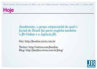 Rio de Janeiro, 26 de novembro de 2009 | Ano 118 | Edição especial - Marketing | Desde 1891 | 1ª edição, 6h45


Hoje

                  Atualmente, o grupo empresarial do qual o
                  Jornal do Brasil faz parte engloba também
                  o JB Online e a Agência JB.
                  Site: http://jbonline.terra.com.br
                  Twitter: http://twitter.com/jbonline
                  Blog: http://jbonline.terra.com.br/jblog/
 