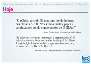 Rio de Janeiro, 26 de novembro de 2009 | Ano 118 | Edição especial - Marketing | Desde 1891 | 1ª edição, 6h45


Hoje

               “O público-alvo do JB continua sendo leitores
               das classes A e B. Nós somos quality paper e
               continuamos sendo concorrentes de O Globo.”
                                                    Amauri Mello, diretor de conteúdo e mídia do jornal


               “As palavras-chave são reinvenção e segmentação. O JB
               vai voltar-se com força para a elite intelectual da cidade.
               A distribuição foi reformulada e agora está concentrada
               na Zona Sul e na Barra da Tijuca.”
                                         Eduardo Jacome, CEO da Companhia Brasileira de Multimídia
 