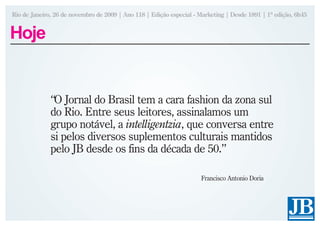 Rio de Janeiro, 26 de novembro de 2009 | Ano 118 | Edição especial - Marketing | Desde 1891 | 1ª edição, 6h45


Hoje


              “O Jornal do Brasil tem a cara fashion da zona sul
              do Rio. Entre seus leitores, assinalamos um
              grupo notável, a intelligentzia, que conversa entre
              si pelos diversos suplementos culturais mantidos
              pelo JB desde os fins da década de 50.”

                                                                     Francisco Antonio Doria
 