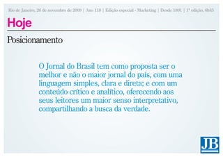 Rio de Janeiro, 26 de novembro de 2009 | Ano 118 | Edição especial - Marketing | Desde 1891 | 1ª edição, 6h45


Hoje
Posicionamento

                O Jornal do Brasil tem como proposta ser o
                melhor e não o maior jornal do país, com uma
                linguagem simples, clara e direta; e com um
                conteúdo crítico e analítico, oferecendo aos
                seus leitores um maior senso interpretativo,
                compartilhando a busca da verdade.
 