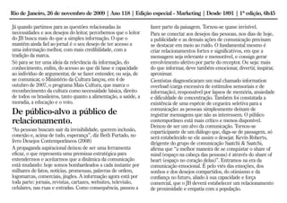 Rio de Janeiro, 26 de novembro de 2009 | Ano 118 | Edição especial - Marketing | Desde 1891 | 1ª edição, 6h45

Já quando partimos para as questões relacionadas às               fazer parte da paisagem. Tornou-se quase invisível.
necessidades e aos desejos do leitor, percebemos que o leitor     Para se conectar aos desejos das pessoas, nos dias de hoje,
do JB busca mais do que a simples informação. O que o             a publicidade e as demais ações de comunicação precisam
mantém ainda fiel ao jornal é o seu desejo de ter acesso a        se destacar em meio ao ruído. O fundamental mesmo é
uma informação melhor, com mais credibilidade, com a              criar relacionamentos fortes e significativos, em que a
tradição da marca.                                                mensagem seja relevante e memorável, e consiga gerar
Só para se ter uma ideia da relevância da informação, do          envolvimento afetivo por parte do receptor. Ou seja: mais
conhecimento, enfim, do acesso ao que dá base e capacidade        do que informar, deve também emocionar, divertir, inspirar,
ao indivíduo de argumentar, de se fazer entender, ou seja, de     aproximar.
se comunicar, o Ministério da Cultura lançou, em 4 de             Cientistas diagnosticaram um mal chamado information
outubro de 2007, o programa Mais Cultura, que marca o             overload (carga excessiva de estímulos sensoriais e de
reconhecimento da cultura como necessidade básica, direito        informação), responsável por lapsos de memória, ansiedade
de todos os brasileiros, tanto quanto a alimentação, a saúde, a   e dificuldade de concentração. Também foi constatada a
moradia, a educação e o voto.                                     existência de uma espécie de cegueira seletiva para a
                                                                  comunicação: as pessoas simplesmente deixam de
De público-alvo a público de                                      registrar mensagens que não as interessem. O público
relacionamento.                                                   contemporâneo está mais crítico e menos disponível.
                                                                  Deixou de ser um alvo da comunicação. Tornou-se
“As pessoas buscam sair da invisibilidade, querem inclusão,       coparticipante de um diálogo que, diga-se de passagem, só
conexão e, acima de tudo, esperança”, diz Beth Furtado, no        será estabelecido se ele assim o desejar. Kevin Roberts,
livro Desejos Contemporâneos (2008)                               dirigente do grupo de comunicação Saatchi & Saatchi,
A propaganda aspiracional deixou de ser uma ferramenta            afirma que “a melhor maneira de se conquistar o share of
eficaz, o que representa uma premissa estratégica para            mind (espaço na cabeça das pessoas) é através do share of
entendermos e aceitarmos que a dinâmica da comunicação            heart (espaço no coração delas)”. Entramos na era da
está mudando: hoje somos bombardeados a cada instante por         comunicação emocional. É pelo viés das emoções, dos
milhares de fatos, notícias, promessas, palavras de ordem,        sonhos e dos desejos compartidos, do otimismo e da
logomarcas, comerciais, jingles. A informação agora está por      confiança no futuro, aliado à sua capacidade e força
toda parte: jornais, revistas, cartazes, websites, televisão,     comercial, que o JB deverá estabelecer um relacionamento
celulares, nas ruas e estradas. Como consequência, passou a       de proximidade e empatia com a população.
 