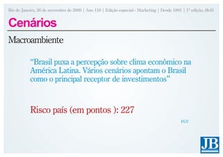 Rio de Janeiro, 26 de novembro de 2009 | Ano 118 | Edição especial - Marketing | Desde 1891 | 1ª edição, 6h45


Cenários
Macroambiente

           “Brasil puxa a percepção sobre clima econômico na
           América Latina. Vários cenários apontam o Brasil
           como o principal receptor de investimentos”


           Risco país (em pontos ): 227
                                                                                           FGV
 