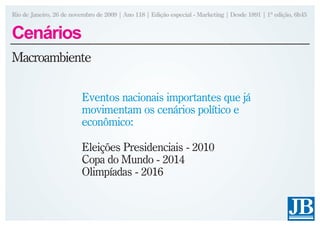 Rio de Janeiro, 26 de novembro de 2009 | Ano 118 | Edição especial - Marketing | Desde 1891 | 1ª edição, 6h45


Cenários
Macroambiente

                         Eventos nacionais importantes que já
                         movimentam os cenários político e
                         econômico:

                         Eleições Presidenciais - 2010
                         Copa do Mundo - 2014
                         Olimpíadas - 2016
 