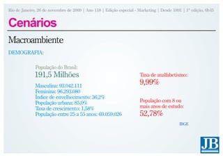 Rio de Janeiro, 26 de novembro de 2009 | Ano 118 | Edição especial - Marketing | Desde 1891 | 1ª edição, 6h45


Cenários
Macroambiente
DEMOGRAFIA:

              População do Brasil:
             191,5 Milhões                                           Taxa de analfabetismo:

              Masculina: 93.042.111
                                                                     9,99%
              Feminina: 96.293.080
              Índice de envelhecimento: 36,2%
              População urbana: 85,0%                                População com 8 ou
              Taxa de crescimento: 1,58%                             mais anos de estudo:
              População entre 25 a 55 anos: 69.059.026               52,78%
                                                                                          IBGE
 