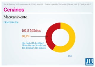 Rio de Janeiro, 26 de novembro de 2009 | Ano 118 | Edição especial - Marketing | Desde 1891 | 1ª edição, 6h45


Cenários
Macroambiente
DEMOGRAFIA:


                      191,5 Milhões
                      40,4%
                      São Paulo (41,4 milhões)
                      Minas Gerais (20 milhões)
                      Rio de Janeiro (16 milhões)


                                                                               IBGE
 