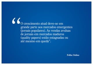 O crescimento atual deve-se em
grande parte aos mercados emergentes
(jornais populares). As vendas avulsas
de jornais em mercados maduros
(quality papers) estão estagnadas ou
até mesmo em queda”.



                                 Folha Online
 