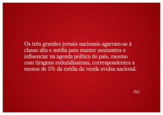 Os três grandes jornais nacionais agarram-se à
classe alta e média para manter assinantes e
influenciar na agenda política do país, mesmo
com tiragens reduzidíssimas, correspondentes a
menos de 5% da média da venda avulsa nacional.


                                            IVC
 