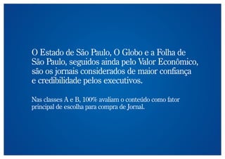 O Estado de São Paulo, O Globo e a Folha de
São Paulo, seguidos ainda pelo Valor Econômico,
são os jornais considerados de maior confiança
e credibilidade pelos executivos.

Nas classes A e B, 100% avaliam o conteúdo como fator
principal de escolha para compra de Jornal.
 