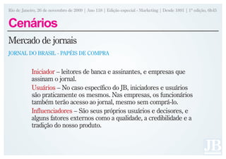 Rio de Janeiro, 26 de novembro de 2009 | Ano 118 | Edição especial - Marketing | Desde 1891 | 1ª edição, 6h45


Cenários
Mercado de jornais
JORNAL DO BRASIL - PAPÉIS DE COMPRA


            Iniciador – leitores de banca e assinantes, e empresas que
            assinam o jornal.
            Usuários – No caso específico do JB, iniciadores e usuários
            são praticamente os mesmos. Nas empresas, os funcionários
            também terão acesso ao jornal, mesmo sem comprá-lo.
            Influenciadores – São seus próprios usuários e decisores, e
            alguns fatores externos como a qualidade, a credibilidade e a
            tradição do nosso produto.
 