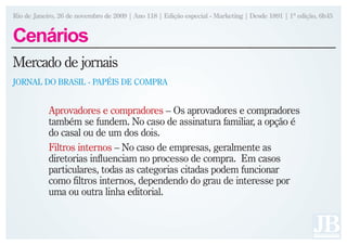 Rio de Janeiro, 26 de novembro de 2009 | Ano 118 | Edição especial - Marketing | Desde 1891 | 1ª edição, 6h45


Cenários
Mercado de jornais
JORNAL DO BRASIL - PAPÉIS DE COMPRA


            Aprovadores e compradores – Os aprovadores e compradores
            também se fundem. No caso de assinatura familiar, a opção é
            do casal ou de um dos dois.
            Filtros internos – No caso de empresas, geralmente as
            diretorias influenciam no processo de compra. Em casos
            particulares, todas as categorias citadas podem funcionar
            como filtros internos, dependendo do grau de interesse por
            uma ou outra linha editorial.
 