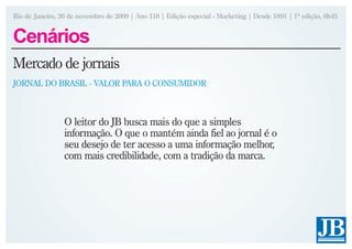 Rio de Janeiro, 26 de novembro de 2009 | Ano 118 | Edição especial - Marketing | Desde 1891 | 1ª edição, 6h45


Cenários
Mercado de jornais
JORNAL DO BRASIL - VALOR PARA O CONSUMIDOR



                 O leitor do JB busca mais do que a simples
                 informação. O que o mantém ainda fiel ao jornal é o
                 seu desejo de ter acesso a uma informação melhor,
                 com mais credibilidade, com a tradição da marca.
 