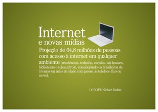 Internet
e novas mídias
Projeção de 64,8 milhões de pessoas
com acesso à internet em qualquer
ambiente (residências, trabalho, escolas, lan-houses,
bibliotecas e telecentros), considerando os brasileiros de
16 anos ou mais de idade com posse de telefone fixo ou
móvel.


                                  O IBOPE Nielsen Online
 