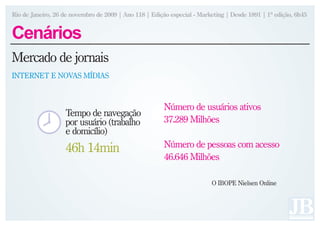 Rio de Janeiro, 26 de novembro de 2009 | Ano 118 | Edição especial - Marketing | Desde 1891 | 1ª edição, 6h45


Cenários
Mercado de jornais
INTERNET E NOVAS MÍDIAS



                                                        Número de usuários ativos
                   Tempo de navegação
                   por usuário (trabalho                37.289 Milhões
                   e domicílio)
                   46h 14min                            Número de pessoas com acesso
                                                        46.646 Milhões

                                                                         O IBOPE Nielsen Online
 