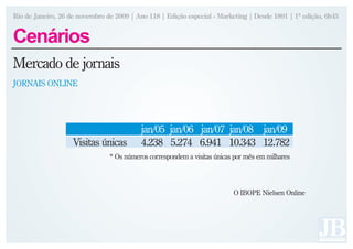 Rio de Janeiro, 26 de novembro de 2009 | Ano 118 | Edição especial - Marketing | Desde 1891 | 1ª edição, 6h45


Cenários
Mercado de jornais
JORNAIS ONLINE




                                          jan/05 jan/06 jan/07 jan/08 jan/09
                    Visitas únicas        4.238 5.274 6.941 10.343 12.782
                                * Os números correspondem a visitas únicas por mês em milhares




                                                                          O IBOPE Nielsen Online
 