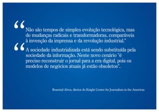 Não são tempos de simples evolução tecnológica, mas
de mudanças radicais e transformadoras, comparáveis
à invenção da imprensa e da revolução industrial."
A sociedade industrializada está sendo substituída pela
sociedade da informação. Neste novo cenário "é
preciso reconstruir o jornal para a era digital, pois os
modelos de negócios atuais já estão obsoletos".



             Rosental Alves, diretor do Knight Center for Journalism in the Americas
 