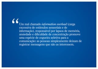 Um mal chamado information overload (carga
excessiva de estímulos sensoriais e de
informação), responsável por lapsos de memória,
ansiedade e dificuldade de concentração promove
uma espécie de cegueira seletiva para a
comunicação: as pessoas simplesmente deixam de
registrar mensagens que não as interessem.
 