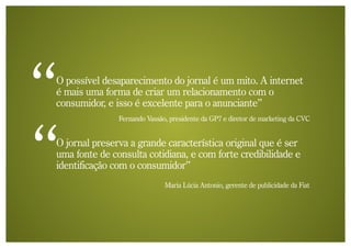 O possível desaparecimento do jornal é um mito. A internet
é mais uma forma de criar um relacionamento com o
consumidor, e isso é excelente para o anunciante”
               Fernando Vassão, presidente da GP7 e diretor de marketing da CVC


O jornal preserva a grande característica original que é ser
uma fonte de consulta cotidiana, e com forte credibilidade e
identificação com o consumidor”
                              Maria Lúcia Antonio, gerente de publicidade da Fiat
 