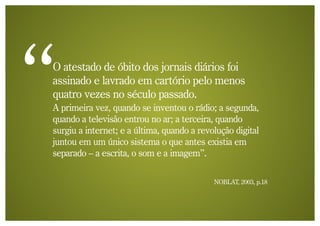 O atestado de óbito dos jornais diários foi
assinado e lavrado em cartório pelo menos
quatro vezes no século passado.
A primeira vez, quando se inventou o rádio; a segunda,
quando a televisão entrou no ar; a terceira, quando
surgiu a internet; e a última, quando a revolução digital
juntou em um único sistema o que antes existia em
separado – a escrita, o som e a imagem”.

                                            NOBLAT, 2003, p.18
 