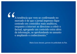 A tendência que vem se confirmando no
mercado é de que o jornal impresso fique
centrado em conteúdos mais analíticos,
enquanto a internet se direcione a cobrir o
factual, agregando um conteúdo extra além
da informação, se aprofundando no assunto
e ampliando o conhecimento.”

             Maria Lúcia Antonio, gerente de publicidade da Fiat.
 