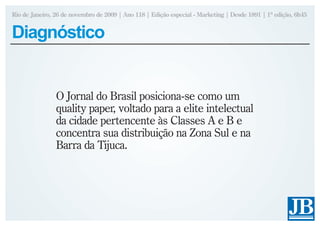 Rio de Janeiro, 26 de novembro de 2009 | Ano 118 | Edição especial - Marketing | Desde 1891 | 1ª edição, 6h45


Diagnóstico


                O Jornal do Brasil posiciona-se como um
                quality paper, voltado para a elite intelectual
                da cidade pertencente às Classes A e B e
                concentra sua distribuição na Zona Sul e na
                Barra da Tijuca.
 