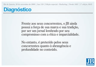 Rio de Janeiro, 26 de novembro de 2009 | Ano 118 | Edição especial - Marketing | Desde 1891 | 1ª edição, 6h45


Diagnóstico

                      Frente aos seus concorrentes, o JB ainda
                      possui a força de sua marca e sua tradição,
                      por ser um jornal lembrado por seu
                      compromisso com a ética e imparcialidade.

                      No entanto, é preterido pelos seus
                      concorrentes quanto à abrangência e
                      profundidade no conteúdo.
 