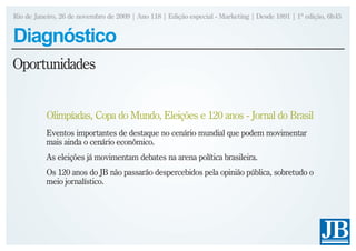 Rio de Janeiro, 26 de novembro de 2009 | Ano 118 | Edição especial - Marketing | Desde 1891 | 1ª edição, 6h45


Diagnóstico
Oportunidades


           Olimpíadas, Copa do Mundo, Eleições e 120 anos - Jornal do Brasil
           Eventos importantes de destaque no cenário mundial que podem movimentar
           mais ainda o cenário econômico.
           As eleições já movimentam debates na arena política brasileira.
           Os 120 anos do JB não passarão despercebidos pela opinião pública, sobretudo o
           meio jornalístico.
 