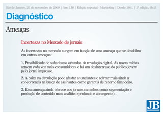 Rio de Janeiro, 26 de novembro de 2009 | Ano 118 | Edição especial - Marketing | Desde 1891 | 1ª edição, 6h45


Diagnóstico
Ameaças
           Incertezas no Mercado de jornais
           As incertezas no mercado surgem em função de uma ameaça que se desdobra
           em outras ameaças:
           1. Possibilidade de substitutos oriundos da revolução digital. As novas mídias
           atraem cada vez mais consumidores e há um desinteresse do público jovem
           pelo jornal impresso.
           2. A baixa na circulação pode afastar anunciantes e acirrar mais ainda a
           concorrência na busca de assinantes como garantia de retorno financeiro.
           3. Essa ameaça ainda oferece aos jornais caminhos como segmentação e
           produção de conteúdo mais analítico (profundo e abrangente).
 