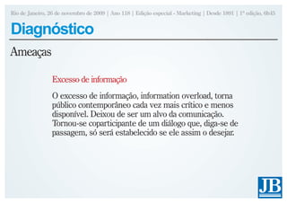Rio de Janeiro, 26 de novembro de 2009 | Ano 118 | Edição especial - Marketing | Desde 1891 | 1ª edição, 6h45


Diagnóstico
Ameaças

                 Excesso de informação
                 O excesso de informação, information overload, torna
                 público contemporâneo cada vez mais crítico e menos
                 disponível. Deixou de ser um alvo da comunicação.
                 Tornou-se coparticipante de um diálogo que, diga-se de
                 passagem, só será estabelecido se ele assim o desejar.
 