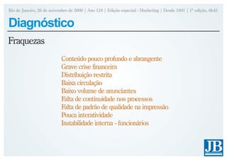 Rio de Janeiro, 26 de novembro de 2009 | Ano 118 | Edição especial - Marketing | Desde 1891 | 1ª edição, 6h45


Diagnóstico
Fraquezas
                           Conteúdo pouco profundo e abrangente
                           Grave crise financeira
                           Distribuição restrita
                           Baixa circulação
                           Baixo volume de anunciantes
                           Falta de continuidade nos processos
                           Falta de padrão de qualidade na impressão
                           Pouca interatividade
                           Instabilidade interna - funcionários
 