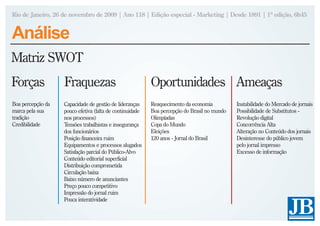 Rio de Janeiro, 26 de novembro de 2009 | Ano 118 | Edição especial - Marketing | Desde 1891 | 1ª edição, 6h45


Análise
Matriz SWOT
Forças             Fraquezas                              Oportunidades Ameaças
Boa percepção da   Capacidade de gestão de lideranças     Reaquecimento da economia          Instabilidade do Mercado de jornais
marca pela sua     pouco efetiva (falta de continuidade   Boa percepção do Brasil no mundo   Possibilidade de Substitutos -
tradição           nos processos)                         Olimpíadas                         Revolução digital
Credibilidade      Tensões trabalhistas e insegurança     Copa do Mundo                      Concorrência Alta
                   dos funcionários                       Eleições                           Alteração no Conteúdo dos jornais
                   Posição financeira ruim                120 anos - Jornal do Brasil        Desinteresse do público jovem
                   Equipamentos e processos alugados                                         pelo jornal impresso
                   Satisfação parcial do Público-Alvo                                        Excesso de informação
                   Conteúdo editorial superficial
                   Distribuição comprometida
                   Circulação baixa
                   Baixo número de anunciantes
                   Preço pouco competitivo
                   Impressão do jornal ruim
                   Pouca interatividade
 