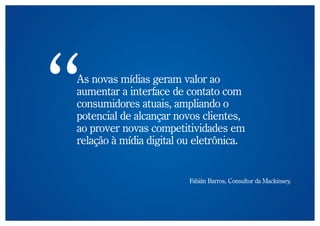 As novas mídias geram valor ao
aumentar a interface de contato com
consumidores atuais, ampliando o
potencial de alcançar novos clientes,
ao prover novas competitividades em
relação à mídia digital ou eletrônica.


                         Fabián Barros, Consultor da Mackinsey.
 