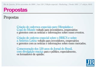 Rio de Janeiro, 26 de novembro de 2009 | Ano 118 | Edição especial - Marketing | Desde 1891 | 1ª edição, 6h45


Propostas
Propostas

                Criação de cadernos especiais para Olimpíadas e
                Copa do Mundo voltado para investidores, empresários
                e gerentes com as notícias e informações sobre esses eventos.
                Criação de caderno especial sobre o BRICS e sobre
                a América Latina voltado para investidores, empresários
                e gerentes com as notícias e informações sobre esses mercados.
                Comemoração dos 120 anos do Jornal do Brasil,
                com divulgação maciça para o público, especialmente,
                os formadores de opinião.
 