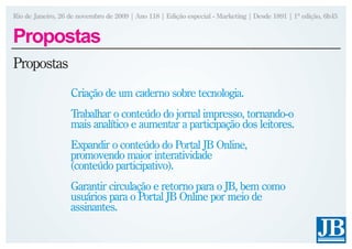 Rio de Janeiro, 26 de novembro de 2009 | Ano 118 | Edição especial - Marketing | Desde 1891 | 1ª edição, 6h45


Propostas
Propostas
                   Criação de um caderno sobre tecnologia.
                   Trabalhar o conteúdo do jornal impresso, tornando-o
                   mais analítico e aumentar a participação dos leitores.
                   Expandir o conteúdo do Portal JB Online,
                   promovendo maior interatividade
                   (conteúdo participativo).
                   Garantir circulação e retorno para o JB, bem como
                   usuários para o Portal JB Online por meio de
                   assinantes.
 