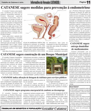Trabalho do Catanese é sério.                                                                                                                                    11
CATANESE sugere medidas para prevenção à endometriose
    O vereador Catanese preocupado                                                                                              que a Prefeitura Municipal implante
com o problema que afeta muitas                                                                                                 programas ou projetos de saúde que
mulheres, encaminhou indicação ao                                                                                               visem precaver a Endometriose no
Prefeito Municipal sugerindo                                                                                                    âmbito de nosso município. Em sendo
campanha esclarecedora sobre a                                                                                                  assim apresentamos a Semana de
endometriose, até porque ela pode ser                                                                                           Prevenção à Endometriose, inclusive,
considerada como uma das doenças                                                                                                incluindo no Calendário da Saúde do
femininas que podem ser diagnosticada                                                                                           Município. Como já dissemos em nossa
antes do problema que aflige às                                                                                                 justificativa anterior, a endometriose é
mulheres em idade mais jovens. Esse                                                                                             tão séria e aflige a população feminina
tipo de doença da mulher, é silenciosa,                                                                                         no Brasil. Tramita na Assembléia
sendo que, muitas mulheres nem tem                                                                                              Legislativa o PL 1344/77 que prevê
conhecimento da existência dela, e,                                                                                             políticas públicas de prevenção à
quando descobrem, a situação se torna                                                                                           mulher. através a campanha educativa,
de difícil solução.                                                                                                             com a contratação de mais médicos para
    Assim, para evitar o aumento dos                                                                                            a semana de prevenção à endometriose,
casos ou seu diagnóstico, é necessário                                                                                          muito pode ser feito para evitar esse tipo
que haja nos postos de saúde, e no jornal                                                                                       de doença que aflige as mulheres”,
de circulação do município, a                                                                                                   justifica Catanese.
informação para prevenção da doença,        de que nos atendimentos médicos, haja      de laboratórios, bem como na
demonstrando o que é, e qual a forma        programa de realização, em qualquer        contratação de mais 04 profissionais       CATANESE sugere
                                            caso, dos exames preventivos, como
de tratamento e a necessidade da busca
                                            ultrasson (ultrassonografia) endovaginal
                                                                                       nesta área, para semana do combate à
                                                                                       endometriose.
                                                                                                                                  entrega domiciliar
de orientação médica o mais rápido
possível.                                   especializado, exame ginecológico,             “A saúde é coisa séria. Observando      de medicamentos
    Além disso, há extrema necessidade      dosagem de marcadores e outros exames      tal conceito, entendemos necessário          Catanese preocupado com as
                                                                                                                                dificuldades de muitos munícipes de
CATANESE sugere construção de um Bosque Municipal                                                                               deslocarem até a Unidade de Saúde para
                                                                                                                                retirar medicamentos, encaminhou
   O vereador Catanese encaminhou           infraestrutura necessária, visando dar                                              indicação a Prefeitura Municipal
indicação ao Executivo sugerindo            condições para o sucesso do programa                                                sugerindo implantar no Município uma
   a construção de um bosque no             e do bosque ecológico.                                                              nova política de remédios e medicamentos
município de Amparo, onde serão                “O Bosque Municipal é um sonho                                                   fornecidos pela rede municipal às pessoas
desenvolvidos projetos de caráter           de muitos amparenses que vêem nesse                                                 com dificuldades de locomoção. O
ambiental, bem como, outras                 programa um meio para salvar as                                                     vereador justifica que a presente indicação
atividades com jovens adolescentes,         matas ainda primitivas, bem como os                                                 tem por objetivo facilitar a vida das
escolas municipais da rede de ensino,       animais silvestres, enfim, criar                                                    pessoas que por uma fatalidade tem
enfim desenvolver programas voltados        condições para que possamos fazer                                                   problemas de locomoção, que por motivos
inclusive ao turismo ambiental.             uma política de meio ambiente com                                                   de saúde ou por serem idosos, já que às
   No local, serão construídos a            responsabilidade”, justifica Catanese.                                              vezes ao se locomoverem ao posto acabam
                                                                                                                                tomando vários ônibus e às vezes, o
 CATANESE indica afixação de listagem de telefones para serviços públicos                                                       remédio acabou, sendo-lhe assim bastante
                                                                                                                                mais cômoda a entrega em casa,
    O vereador Catanese preocupado          paradas de ônibus, além dos pontos de      facilmente ao telefone emergencial de
                                                                                                                                logicamente, a assistente social deverá
com o atendimento à população sugere        táxi do município.                         vários órgãos municipais.
                                                                                                                                comprovar a necessidade ou não da
afixação de listagem de telefones dos          O serviço sugere garantir a                “A afixação de listagem é um
                                                                                                                                entrega.
serviços públicos de emergência de          informação ao munícipe que além de         benefício que ajudaria em muito o
Amparo, nos principais terminais e          exercer seu direito, poderá obter mais     cidadão de bem”, justifica o vereador.   Você Sabia?
                                                                                                                                - Catanese sugere campanha da saúde do
     CATANESE sugere programa emergencial de combate ao desemprego                                                              servidor público municipal, em especial
                                                                                                                                o exame da próstata, o câncer de mama,
    O vereador Catanese está                responsável, inclusive retomar a auto-     NOVO e ainda o programa de AÇÃO          sugestões sobre endometriose e sua
solicitando ao Prefeito Municipal           estima. Catanese justifica que a           COLETIVA DE TRABALHO. O s                discussão e tratamento.
estudos e a viabilidade de se fazer um      Prefeitura Municipal de Amparo,            projetos, programas, ou ações contra     - Catanese sugere vale cultura em apoio
Programa Emergencial de combate ao          poderia criar projetos ou ações como       o desemprego, devem atender              ao servidor para adquirir livros ou
desemprego. É um meio eficaz para           o município de São Paulo e outras          requisitos, entre eles, estar            equipamentos visando proporcionar
que o trabalhador desempregado possa        cidades do interior paulista, que          desempregado a mais de um ano, com       maior conhecimento aos servidores.
retornar ao serviço de uma forma mais       adotaram o projeto COMEÇAR DE              idade estabelecida, entre outras.        - Catanese sugere divulgação por meio
                                                                                                                                de cartilha elucidativa do problema do
                                                                                                                                lixo no Meio Ambiente e a necessidade
 TRABALHO EM BENEFÍCIO À POPULAÇÃO.
 TRABALHO                POPULAÇÃO.                                           Vereador Catanese
                                                                             Vereador Catanese                                  cada vez maior da utilização da
                                                                                                                                reciclagem.
 