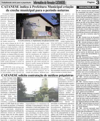 Trabalhando sério para a população.

 CATANESE indica à Prefeitura Municipal criação                                                                                           INDICAÇÕES 2010

   de creche municipal para o período noturno                                                                                         Nº. 11 - Solicita estudos objetivando
                                                                                                                                      a revitalização das praças e fontes
    O vereador Catanese                                                                      que poderia ser                          no município de Amparo. Algumas
protocolou na Câmara                                                                         amenizada com a cria-                    praças do Jardim Camanducaia e do
Municipal de Amparo,                                                                         ção dessa creche que                     Jardim São Dimas/Modelo merecem
indicação solicitando ao                                                                     poderia de uma forma                     uma atenção especial da Prefeitura.
Prefeito Municipal                                                                           mais estudada com to-                    Nº. 46 - Sugere que seja realizada
                                                                                                                                      pintura de solo na Rua Alcides Postali
estudos visando a                                                                            da a estrutura que po-
                                                                                                                                      com Rua Ulderico Batoni, já que a
criação de uma creche                                                                        deria trazer benefícios                  situação no cruzamento está muito
especial que trabalharia                                                                     à criança e aos seus                     perigosa, tendo em vista o fluxo intenso
no horário noturno,                                                                          pais, que se sentiriam                   de veículos no local. Antes que aconte-
período que às vezes                                                                         mais protegidos, am-                     çam acidentes no local, solicitamos
temos ambos os pais,                                                                         parados pela Prefei-                     providências, já tivemos confirmação da
trabalhando nas fábricas                                                                     tura. Hoje em dia, se-                   obra, mas até o momento nada foi
no turno da noite e,                                                                         gundo estatística ela-                   realizado.
muitas vezes as crianças                                                                     borada pelo último                       Nº. 48 - Solicita troca de lâmpadas
ficam sob os cuidados                                                                        Censo Brasileiro,                        na Rua João Candelária na altura do
                             A creche noturna, se implantada, beneficiará muitas mães muitas famílias brasi-                          número 245, no São Dimas/Modelo.
de irmãos maiores ou
                                                                                                                                      Nº. 49 – Solicita lombada ou redutor
até de outras crianças de 06, 07, 08, família. Assim, está ligada a uma leiras tem homens e mulheres neces-                           de velocidade na Rua Romeu Daolio.
09 anos. A implantação dessa creche política de Assistência Social e à sitando trabalhar fora de casa para                            Nº. 52 – Solicita limpeza de terreno
poderia em muito facilitar a vida dos Política de Educação, garantindo o aumento do orçamento familiar, o que                         localizado na Rua Romeu Daolio, ao
pais e mães trabalhadores que tem que desenvolvimento integral da criança faz a própria necessidade da economia                       lado do abrigo de ônibus.
cuidar do aumento das receitas da casa, pelas duas funções básicas e indis- brasileira. A presente proposição visa                    Nº. 54 - Solicita limpeza geral em
sendo até uma necessidade familiar. sociáveis: educar e cuidar. Ampliar a corrigir uma grande necessidade,                            vários bairros do Município, dentre
Contudo, as crianças (filhos do casal) rede de atendimento de creches no acredito que até uma injustiça, ou seja, a                   eles o Jardim São Dimas/Modelo e
                                                                                                                                      bairros adjacentes.
acabam às vezes sendo cuidados pelo município de Amparo, por meio de discriminação com as mães e pais que
                                                                                                                                      Nº. 134 - Solicitando que a Prefeitura
irmão maior, o que muitas vezes é novos horários, é uma prioridade que trabalham no horário noturno. Ao ofe-
                                                                                                                                      Municipal de Amparo realize urgente-
prejudicial, já que às vezes o próprio temos como legisladores buscando a recer-mos a eles através do Projeto de                      mente operação tapa buraco na Rua
irmão acaba deixando a escola ou garantia de que todos possam ter Lei, condições de colocarem seus filhos                             Arlindo Fava, uma vez, que este local
deixando de trabalhar para exercer esta acesso à escola, mesmo em horários num local em que terão a certeza e a                       é uma importante via de acesso ao
tarefa.                                 diferentes do convencional.         tranquilidade de que eles serão tratados                  São Dimas/Modelo, Chácara São
     A CRECHE é um serviço que             Porém entendemos que o Poder por profissionais competentes, num                            João e Santa Maria do Amparo.
atende não só ao direito da criança à Executivo e Legislativo com ações co- ambiente saudável, estaremos apenas                       Nº. 135 - Solicita limpeza na Rua
educação, mas também traz resposta mo essa, podem melhorar até na lhes estendendo o benefício que as outras                           Ludovico Altomani, no São Dimas/
às necessidades e aos direitos da criação das crianças. Melhoria essa, mães já recebem no horário diurno.                             Modelo, bem como a revitalização da
                                                                                                                                      praça, a limpeza do local, com a
 CATANESE solicita contratação de médicos psiquiatras                                                                                 colocação de cestos de reciclagem.
                                                                                                                                      Nº. 136 – Solicita sinalização de
    Como Vereador tenho                                                                               maior tradição no               trânsito e lombada na Rua Domingos
para mim que é de suma                                                                                tratamento. A avaliação         Alberto Marson.
importância a contratação                                                                             psiquiátrica envolve o          Nº. 137 - Solicita limpeza na Rua
de médicos especialistas na                                                                           exame do estado mental e        Carlos Baroni em relação ao mato no
área da psiquiatria, muitos                                                                           a história clínica. Testes      local, já que são áreas da municipa-
funcionários da municipa-                                                                             p s i c o l ó g i c o s ,       lidade. Em outras ocasiões a Prefeitura
lidade estão precisando de                                                                            neurológicos, neuropsico-       Municipal fez a limpeza. Todavia à área
                                                                                                                                      necessita de nova limpeza, razão pela
tratamento nesta área.                                                                                lógicos e exames de
                                                                                                                                      qual, pedimos tal providência.
Atualmente, o afastamento                                                                             imagem podem ser
                                                                                                                                      Nº. 147 - Solicita melhorias e conserto
por saúde nestes casos é                                                                              utilizados como auxiliares      na ponte que liga o Jd. Silvestre II e
grande.       Além      dos                                                                           na avaliação, assim como        Jd. Bianca ao Jd. São Dimas/Modelo,
servidores, muitas pessoas                                                                            exames          físicos     e   uma vez que a cada ano que passa a
estão precisando de                                                                                   laboratoriais. Para uso dos     situação desta ponte piora, inclusive
consultas, e atualmente                                                                               testes        devem       ser   em relação às tábuas que estão soltas.
apenas o CAPS dispõe de um médico            esquizofrenia e os transtornos de           procurados os profissionais específicos      Nº. 149 - Solicita limpeza do terreno
que atende aos pacientes. A Psiquiatria      ansiedade. A meta principal é o alívio do   autorizados para aplicá-los. Os              localizado perto da fábrica Pacetta,
                                                                                                                                      no Jardim Modelo.
é uma especialidade da medicina que lida     sofrimento e o bem-estar psíquico. Para     procedimentos diagnósticos são
                                                                                                                                      Nº. 150 - Solicita operação tapa
com a prevenção, atendimento,                isso, é necessária uma avaliação comple-    norteados a partir do campo das
                                                                                                                                      buraco na Rua João Candelária no
diagnóstico, tratamento e reabilitação das   ta do paciente, com perspectivas bioló-     psicopatologias; critérios bastante usados   Jardim São Dimas/Modelo, na altura
diferentes formas de sofrimentos             gica, psicológica, de ordem cultural,       hoje em dia, principalmente na saúde         do nº. 76, uma vez que, caminhões
mentais, sejam elas de cunho orgânico        entre outras afins. Uma doença ou           pública, são a CID-10 da Organização         e veículos que passam no local
ou funcional, com manifestações              problema psíquico pode ser tratado          Mundial de Saúde, adotada no Brasil. É       acabam jogando água nas pessoas,
psicológicas severas. São exemplos: a        através de medicamentos ou terapêuticas     muito importante a contratação destes        inclusive ao desviarem dos buracos,
depressão, o transtorno bipolar, a           diversas, como a psicoterapia, prática de   médicos para atuar na saúde de Amparo.       podendo ocasionar acidentes.
 