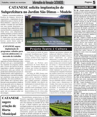 Trabalho, voltado ao munícipe.                                                                                                                                   5
    CATANESE solicita implantação de                                                                                               INDICAÇÕES 2009
                                                                                                                               Nº. 66 – Sugere estudos visando a
Subprefeitura no Jardim São Dimas – Modelo                                                                                     criação de uma creche especial que
                                                                                                                               trabalharia no horário noturno,
   Elaborei e encaminhei pedidos ao                                                                                            período que as vezes temos ambos
Prefeito de Amparo, através de                                                                                                 os pais trabalhando nas fábricas no
                                                                                                                               turno da noite, e muitas vezes as
requerimento, a implantação de uma
                                                                                                                               crianças ficam sob os cuidados de
subprefeitura para os bairros do São                                                                                           irmãos maiores ou até de outras
Dimas/Modelo e adjacências, pois                                                                                               crianças de 06, 07, 08, 09 anos.
entende o vereador que estes bairros                                                                                           Nº. 67 – Sugere incentivo à criação da
tem uma grande população e a                                                                                                   biblioteca digital integrada a internet no
construção desta subprefeitura traria                                                                                          município de Amparo, permitindo o
enormes benefícios a população local.                                                                                          acesso à internet as pessoas que
                                                                                                                               necessitam dessa modernidade e,
Além disso, esta subprefeitura
                                                                                                                               muitas sofrem com a falta de recursos
também atenderia os bairros Chácara                                                                                            para pagar provedores, telefone e
Santa Maria, Vale Verde, e Silvestre                                                                                           demais gastos com Speedy.
IV; dando assim um maior conforto                                                                                              Nº. 212 – Sugere a criação de uma
aos moradores destes populosos                                                                                                 escola técnica municipal de período
bairros, assim fomos atrás de                                                                                                  integral, objetivando melhorar o
                                             Subprefeituras dos Distritos de Três Pontes e Arcadas                             ensino técnico que poderia ser
emendas parlamentares em 2009.
                                                   prestam relevantes serviços a população                                     desenvolvido com apoio das
                                                                                                                               empresas, melhorando inclusive a
   CATANESE sugere                                                                                                             mão de obra que atualmente é tão
     implantação de                               Projeto Teatro é Cultura                                                     exigida pelas empresas do município.
                                                                                                                               Sugerimos eletro técnica e a
programas voltados para                       Com ensino na escola de teatro        Sabemos que projetos culturais que         mecânica como início do projeto
 o jovem adolescente e o                  municipal. Acreditamos que o Projeto      tenham por objetivos a leitura, ou o       tempo integral.
                                                                                                                               Nº. 218 – Sugere oferecimento de mais
  mercado de trabalho                     Teatro Mirim e Projeto do hábito a        desenvolvimento do hábito a leitura é
                                                                                                                               cursos de capacitação e formação
                                          Leitura, podem trazer inegáveis           muito importante ao jovem                  profissional na área industrial a fim de
   Através de uma indicação, estamos      benefícios ao jovem adolescente e as      adolescente e, a criança em geral, pois    oferecer às indústrias, comércio e
sugerindo ao Prefeito Municipal a idéia   crianças.                                 o enriquecimento da cultura se faz         serviços, uma mão de obra qualificada.
de fazer com que a municipalidade             Indicação ao Prefeito para            assim, ou seja, com o exercício regular    Nº. 243 – Sugere estudos para a
faça implantar um programa voltado        implantação do Teatro Mirim em            da leitura e o desenvolvimento do          colocação de uma lombada na Rua
para o jovem que precisa de dicas,        Amparo, com programas voltados às         teatro. Como ambas são fontes de           Domingos Alberto Marson, já que o
capacitação e grande orientação de        crianças que estejam devidamente          riqueza e cultura, poderíamos em nossa     trânsito no local faz necessitar a
professores para que tenham um            matriculadas nas escolas públicas         cidade implantar nas escolas com a         construção da lombada. Verificar se
                                          municipais.                               contratação da Companhia Arteatrando       pode e necessita a construção delas.
grande futuro profissional e possam ser
                                                                                                                               Poderia, se o caso, estudar a
grandes homens, todos responsáveis e          Em março de 2009, fizemos uma         que poderia desenvolver um projeto
                                                                                                                               colocação do “olho de gato”?
preparados para o mercado de trabalho,    indicação de Projeto de Lei voltado ao    cultural a nível municipal que incluiria   Nº. 249 - Solicita limpeza na calçada
que atualmente exige pessoas mais         teatro, assim, sugerimos ao Prefeito      todo o município, inclusive os Distritos   ao lado da Rua Benedito Honório
preparadas. Em nossa justificativa, o     Municipal que estudasse implantar         de Três Pontes e de Arcadas. O projeto     Coelho, bem como, operação tapa
gestor público deve encontrar meios       para o âmbito municipal, o programa       tem por finalidade utilizar a estrutura    buraco no trecho compreendido
para que exista uma política voltada ao   TEATRO MIRIM, com objetivo de             de clubes como o Bandeirante de            Nº. 251 – Sugere divulgação do ECA
jovem que pode assim ter chances no       implantação do sistema de leitura, uma    Arcadas, bem como em outros locais         na esfera municipal. - Infelizmente,
futuro de bons empregos, já que o         vez que, a leitura e, o teatro tem        que podem servir de palco para tais        muitos nem sabem o que é o ECA e
mercado de trabalho sempre pede           caminhos muito semelhantes, já que o      atividades. As atividades são todas        qual a sua utilidade. Por isso, pedimos
                                                                                                                               a divulgação e entrega nas escolas, nos
mais. Na minha visão senhor prefeito,     teatro é uma estória do livro só que      gratuitas e patrocinadas pela
                                                                                                                               bares, supermercados nos termos do
quem não se prepara acaba em              desenvolvida ao vivo. E, o livro, conta   Municipalidade. O objetivo do projeto
                                                                                                                               projeto de lei.
desvantagem.                              a estória só que de forma imaginativa.    é desenvolver as atividades culturais.     Nº. 653 – Sugere tapa buracos em
                                                                                                                               algumas ruas do Jardim São Dimas/
                                                                                                                               Modelo, outras necessitam de recape-
  CATANESE Executivo sugerindo proposituras ao Poder
                Encaminhamos
                                  a implantação de Horta
                                                                                                                               amento ou na simples hipótese de falta
                                                                                                                               de recursos, operação tapa buracos
             Municipal, como forma de um programa para
  sugere     criar uma esperança ao morador de rua. Além
                                                                                                                               mesmo. No caso, a Rua João Candelária
                                                                                                                               necessita de urgente serviço de asfalto.
             do que, o adubo orgânico que advêm da                                                                             Nº. 654 – Solicita a remoção do mato da
  criação de reciclagem poderia ser um atrativo rentávelaos
             próprio município que forneceria adubo
                                                         ao                                                                    calçada na Rua Ver. Benedito Lino
                                                                                                                               Campos, no Jd. São Dimas/Modelo. As

  Horta      agricultores e, podendo utilizar na horta
             comunitária, projeto que também fizemos
                                                                                                                               pessoas que por ali passam precisam
                                                                                                                               andar pela rua, pois o trecho de início
                                                                                                                               da referida via, torna-se impossível que
  Municipal sugestão ao aquele advindo da reciclagem. O
             adubo seria
                         prefeito municipal de Amparo.                                                                         os moradores andem na calçada e,
                                                                                                                               acabam transitando pela rua.
 