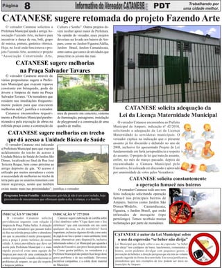 Trabalhando por
    8                           PDT                                                                                                                            uma cidade melhor.


CATANESE sugere retomada do projeto Fazendo Arte
    O vereador Catanese solicitou a             Cultura e Sonho”. Outros projetos de-
Prefeitura Municipal ajuda à antiga As-         vem receber apoio maior da Prefeitura.
sociação Fazendo Arte, inclusive para           Na opinião do vereador, esses projetos
incentivar a dança de rua, balé, grupo          deveriam ser levado aos bairros de Am-
de música, pintura, ginástica ritímica.         paro, como no Jardim Figueira/Adélia,
Hoje, no local onde funcionava o pro-           Jardim Brasil, Jardim Camandocaia,
jeto Fazendo Arte, acontece o projeto           entre outros que carece de atividades que
“Associação Construindo Arte,                   possa tirar os jovens das ruas.

           CATANESE sugere melhorias
            na Praça Salvador Tavares
   O vereador Catanese através de
várias proposituras sugere a Prefei-
tura Municipal que execute reparos
constante em brinquedo, poda de
árvore e limpeza de mato na Praça
Salvador Tavares. “Os moradores que
residem nas imediações frequente-
mente pedem para que executem
melhorias nela”, justifica o vereador.                                                                  CATANESE solicita adequação da
   Catanese encaminhou requeri-                 área de passeio em concreto, sistema
mento a Prefeitura Municipal parabe-            de iluminação, paisagismo, instalação                 Lei da Licença Maternidade Municipal
nizando-a pela execução de obras na             de playground e a construção de uma                  O vereador Catanese encaminhou ao Prefeito
referida praça como a construção de             quadra de malha.                                  Municipal de Amparo, indicação nº 42/2010,
                                                                                                  solicitando a adequação da Lei da Licença
    CATANESE sugere melhorias em trecho                                                           Maternidade às servidoras municipais. O
    que dá acesso a Unidade Básica de Saúde                                                       vereador explica na indicação que o presente
                                                                                                  assunto já foi discutido e debatido no ano de
    O vereador Catanese está indicando
a Prefeitura Municipal para que execute                                                           2008, inclusive foi apresentado Projeto de Lei
asfaltamento do trecho de acesso à                                                                fundamentado em farta jurisprudência a respeito
Unidade Básica de Saúde do Jardim São                                                             do assunto. O projeto de lei que trata do assunto,
Dimas, localizado no final da Rua José                                                            enfim, no mês de março passado, depois de
Teixeira Roque, bem como próximo ao                                                               encaminhado a Câmara Municipal pelo
antigo depósito de gás. “O acesso é                                                               Executivo, foi colocada em discussão e aprovado
utilizado por muitos moradores e existe                                                           por unanimidade de votos pelos Vereadores.
a necessidade de melhorias no trecho de
terra para que os usuários transitam com                                                                       CATANESE solicita constantemente
maior segurança, sendo que também                                                                                a operação fumacê nos bairros
existe muito mato nas proximidades”, justifica o vereador.                                            O vereador Catanese todo ano tem
  Programa Jovem Família - Adolescente grávida já não é um caso isolado, hoje                     feito indicação solicitando operação
  precisamos de mecanismos que ofereçam ajuda a ela, à criança, e a família.                      fumacê nos principais bairros de
                                                                                                  Amparo, bairros como Jardim São
                                                                                                  Dimas/Modelo,         Camanducaia,
                                                                                                  Figueira, e Jardim Brasil, que estão
INDICAÇÃO Nº 186/2010                        INDICAÇÃO Nº 277/2010                                infestados de mosquito (tipo
    O vereador Catanese solicita                  Catanese sugere elaboração de cartilha sobre    pernilongo). Temos recebido muitas
providências urgentes com relação à          o lixo eletrônico sobre “O que fazer com o lixo
                                                                                                  reclamações por parte de moradores.
limpeza da Praça Pádua Salles. A situação    eletrônico” que está encostado em um canto
descrita por moradores que passam todos      qualquer da casa, ou do escritório? Seria
os dias na referida praça sobre o abandono   importante, esclarecer algumas dúvida, como antes
em que se encontra é muito preocupante,      de jogá-lo no lixo e poluir o meio ambiente, tente    CATANESE é autor da Lei Municipal sobre
pois a praça é ponto turístico de nossa      outras alternativas para dispensá-lo, inclusive        o uso da expressão “se beber não dirija”
cidade. A única providência que deve ser     informando sobre a Lei Municipal que aguarda a        Lei Municipal que dispõe sobre o uso da expressão “se beber
aceita pela Prefeitura Municipal é o mais    sanção do Executivo, que prevê locais para deixá-     não dirija” nos cardápios de bares, lanchonetes, restaurantes e
rápido possível criar uma equipe de          lo. Como gestor público, os vereadores e a            boates, assim podemos divulgar com pequenos gestos, a
limpeza por meio de uma contratação de       Prefeitura Municipal não podem ficar longe deste      prevenção da bebida e a direção perigosa que ela trás ao volante
caráter emergencial, visando solucionar os   grave problema e de sua realidade. Devemos            quando ingerida de forma descontrolada. Em nossa justificativa,
problemas de amparo, no que diz respeito     incentivar campanhas, e a coleta deste material       entendemos que tais exemplos de leis podem ser úteis no
a limpeza pública.                           no Município.                                         município de Amparo.
 