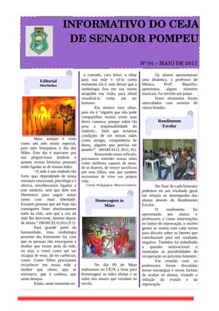              INFORMATIVO DO CEJA 
                DE SENADOR POMPEU

                                                                              Nº 04 – MAIO DE 2011 

                                       o convido, caro leitor, a olhar                 Os alunos apresentaram
            Editorial                 para sua mãe e vê-la como               uma dinâmica, o professor de
           Mãe/Mulher                 realmente ela é, sem deixar que a       Música,       Profº.    Maurílio,
                                      simbologia fixa em sua mente            apresentou      alguns    números
                                      atrapalhe sua visão, para afinal        musicais, foi servido um jantar.
                                      visualizá-la como um ser                         Esses momentos foram
                                      humano.                                 intercalados com sorteios de
                                              Ela merece esse olhar,          vários brindes.
                                      pois ela é “alguém que não pode
                                      compartilhar muitas vezes suas
                                      dores conosco, porque sobre ela                   Rendimento
                                      pesa a responsabilidade do                          Escolar
                                      símbolo... Será que teríamos
                                      condições de ver nossas mães
         Maio sempre é visto          como amigas, companheira de
como um mês muito especial,           dores, alguém que precisa ser
pois nele festejamos o dia das        amado?” (MARCELO, 2011, P1)
Mães. Este dia é marcante por                 Resumindo nossa reflexão,
nos proporcionar lembrar o            precisamos entender nossas mães
quanto nossas historias pessoais      como mulheres capazes de amar,
estão ligadas às de nossas mães.      de se doarem, de vencer sacrifícios
         “A mãe é um símbolo tão      por seus filhos, mas que também
forte, que, dependendo de nossa       necessitam de viver sua própria
estrutura emocional, psicológica e    vida.
afetiva, envelhecemos ligados a          Coord. Pedagógica: Márcia Linhares           No final de cada bimestre
este símbolo, sem que dele nos                                                podemos ter um resultado geral
libertemos para seguir nosso                                                  em relação ao desempenho dos
rumo com mais liberdade.                       Homenagem às                   alunos através do Rendimento
Existem pessoas que até hoje não                  Mães                        Escolar.
conseguem fazer absolutamente                                                         O      rendimento       foi
nada na vida, sem que a voz da                                                apresentado     aos    alunos     e
mãe lhe direcione, mesmo depois                                               professores e como intervenções
de morta.” (MARCELO,2011,P.1)                                                 no índice de reprovação, o núcleo
         Para grande parte da                                                 gestor se reuniu com cada turma
humanidade, essa simbologia                                                   para discutir sobre os fatores que
presente tão fortemente faz com                                               contribuíram para um resultado
que as pessoas não enxerguem a                                                negativo. Também foi trabalhado
mulher que existe atrás da mãe,                                               a    questão     motivacional     e
ou seja, a veem como um ser                                                   mostradas as possibilidades de
incapaz de errar, de ter carências,                                           recuperação no próximo bimestre.
crises. Como filhos precisamos                                                        Em reunião com os
reconhecer em nossa mãe a                     No dia 09 de Maio               professores foram discutidas
mulher que chora, que se              realizamos no CEJA a festa para         novas estratégias e novas formas
entristece, que é vaidosa, que        homenagear as mães alunas e as          de avaliar os alunos, visando a
sente desejos.                        mães dos alunos que estudam na          redução da evasão e da
         Então, neste momento eu      escola.                                 reprovação.
 