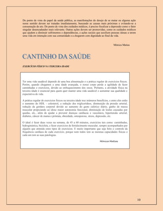 Do ponto de vista do papel da saúde pública, as manifestações do desejo de se matar ou alguma ação
nesse sentido devem ser tratadas imediatamente, buscando as causas mais próximas e evitando-se a
consumação do ato. Do ponto de vista dos cuidados médicos, é preciso focalizar a depressão como o fator
singular desencadeador mais relevante. Outras ações devem ser promovidas, como os cuidados médicos
que ajudem a diminuir sofrimentos e dependências, e ações sociais que auxiliem pessoas idosas a terem
uma vida em interação com sua comunidade e a chegarem com dignidade ao final da vida.


                                                                                        Mónica Matias




EXERCÍCIO FÍSICO NA TERCEIRA IDADE




Ter uma vida saudável depende de uma boa alimentação e a prática regular de exercícios físicos.
Porém, quando chegamos a uma idade avançada, o nosso corpo perde a agilidade de fazer
caminhadas e exercícios, devido ao enfraquecimento dos ossos. Portanto, a atividade física na
terceira idade é essencial para quem quer manter uma vida saudável e aumentar sua qualidade e
expectativa de vida.

A prática regular de exercícios físicos na terceira idade traz inúmeros benefícios, e entre eles estão
o aumento do HDL - colesterol, a redução dos triglicerídeos, diminuição da pressão arterial,
redução da gordura corporal devido ao aumento do gasto calórico diário, ganho de massa
muscular propiciando ao idoso maior autonomia funcional, diminuição de lesões causadas por
quedas, etc., além de ajudar a prevenir doenças cardíacas e vasculares, hipertensão arterial,
diabetes, câncer de mama e próstata, obesidade, osteoporose, stress, depressão, etc.

O ideal é fazer duas vezes na semana, de 45 a 60 minutos, exercícios tais como: caminhadas,
hidroginástica, bicicleta, e fazer exercícios de fortalecimento muscular, sempre acompanhados por
alguém que entenda estes tipos de exercícios. E muito importante que seja feito o controle da
frequência cardíaca de cada exercício, porque nem todos tem as mesmas capacidades físicas e
cada um tem as suas patologias.

                                                                           Mónica Matias




                                                                                                          10
 