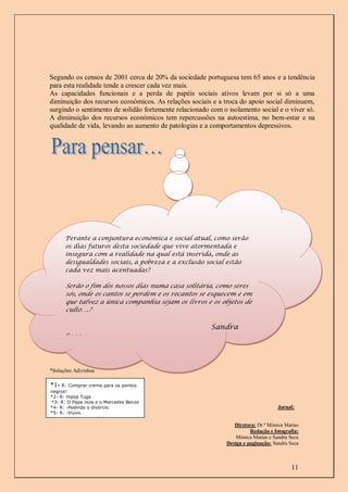 Segundo os censos de 2001 cerca de 20% da sociedade portuguesa tem 65 anos e a tendência
para esta realidade tende a crescer cada vez mais.
As capacidades funcionais e a perda de papéis sociais ativos levam por si só a uma
diminuição dos recursos económicos. As relações sociais e a troca do apoio social diminuem,
surgindo o sentimento de solidão fortemente relacionado com o isolamento social e o viver só.
A diminuição dos recursos económicos tem repercussões na autoestima, no bem-estar e na
qualidade de vida, levando ao aumento de patologias e a comportamentos depressivos.




      Perante a conjuntura económica e social atual, como serão
      os dias futuros desta sociedade que vive atormentada e
      insegura com a realidade na qual está inserida, onde as
      desigualdades sociais, a pobreza e a exclusão social estão
      cada vez mais acentuadas?

      Serão o fim dos nossos dias numa casa solitária, como seres
      sós, onde os cantos se perdem e os recantos se esquecem e em
      que talvez a única companhia sejam os livros e os objetos de
      culto….?

                                                        Sandra
      Seca



*Soluções Adivinhas

*1- R: Comprar creme para os pontos
negros!
*2- R: Hipop Tuga
*3- R: O Papa reza e o Mercedes Benze
*4- R: -Pedindo o divórcio.                                                         Jornal:
*5- R: -Viúvo.

                                                                 Diretora: Dr.ª Mónica Matias
                                                                        Redação e fotografia:
                                                                  Mónica Matias e Sandra Seca
                                                              Design e paginação: Sandra Seca



                                                                                         11
 