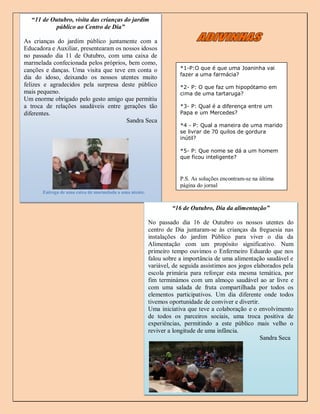 “11 de Outubro, visita das crianças do jardim
           público ao Centro de Dia”

As crianças do jardim público juntamente com a
Educadora e Auxiliar, presentearam os nossos idosos
no passado dia 11 de Outubro, com uma caixa de
marmelada confecionada pelos próprios, bem como,
canções e danças. Uma visita que teve em conta o                     *1-P:O que é que uma Joaninha vai
                                                                     fazer a uma farmácia?
dia do idoso, deixando os nossos utentes muito
felizes e agradecidos pela surpresa deste público                    *2- P: O que faz um hipopótamo em
mais pequeno.                                                        cima de uma tartaruga?
Um enorme obrigado pelo gesto amigo que permitiu
a troca de relações saudáveis entre gerações tão                     *3- P: Qual é a diferença entre um
diferentes.
        fdfgsdcgsdgsdb                                               Papa e um Mercedes?
                                       Sandra Seca
                                                                     *4 - P: Qual a maneira de uma marido
                                                                     se livrar de 70 quilos de gordura
                                                                     inútil?

                                                                     *5- P: Que nome se dá a um homem
                                                                     que ficou inteligente?



                                                                     P.S. As soluções encontram-se na última
                                                                     página do jornal
       Entrega de uma caixa de marmelada a uma utente.


                                                                  “16 de Outubro, Dia da alimentação”

                                                         No passado dia 16 de Outubro os nossos utentes do
                                                         centro de Dia juntaram-se às crianças da freguesia nas
                                                         instalações do jardim Público para viver o dia da
                                                         Alimentação com um propósito significativo. Num
                                                         primeiro tempo ouvimos o Enfermeiro Eduardo que nos
                                                         falou sobre a importância de uma alimentação saudável e
                                                         variável, de seguida assistimos aos jogos elaborados pela
                                                         escola primária para reforçar esta mesma temática, por
                                                         fim terminámos com um almoço saudável ao ar livre e
                                                         com uma salada de fruta compartilhada por todos os
                                                         elementos participativos. Um dia diferente onde todos
                                                         tivemos oportunidade de conviver e divertir.
                                                         Uma iniciativa que teve a colaboração e o envolvimento
                                                         de todos os parceiros sociais, uma troca positiva de
                                                         experiências, permitindo a este público mais velho o
                                                         reviver a longitude de uma infância.
                                                                                                      Sandra Seca




                                                                                                           2
 