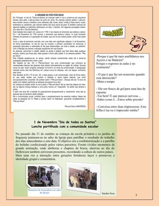 A ORIGEM DO PÃO POR DEUS
Em Portugal, no dia de Todos-os-Santos as crianças saem à rua e juntam-se em pequenos
bandos para pedir o pão-por-deus de porta em porta. As crianças quando pedem o pão-por-
deus recitam versos e recebem como oferenda: pão, broas, bolos, romãs e frutos secos, nozes,
amêndoas ou castanhas, que colocam dentro dos seus sacos de pano. É também costume em
algumas regiões os padrinhos oferecerem um bolo, o Santoro. Em algumas povoações chama-
se a este dia o ‘Dia dos Bolinhos’.
Esta tradição teve origem em Lisboa em 1756 (1 ano depois do terramoto que destruiu Lisboa).
Em 1 de Novembro de 1755 ocorreu o terramoto que destruiu Lisboa, no qual morreram
milhares de pessoas e a população da cidade, que era na sua maioria pobre, ainda mais pobre
ficou.
Como a data do terramoto coincidiu com uma data com significado religioso (1 de Novembro),
de forma espontânea, no dia em que se cumpria o primeiro aniversário do terramoto, a
população aproveitou a solenidade do dia para desencadear, por toda a cidade, um peditório,
com a intenção de minorar a situação paupérrima em que ficaram.
As pessoas, percorriam a cidade, batiam às portas e pediam que lhes fosse dada qualquer
esmola, mesmo que fosse pão, dado grassar a fome pela cidade. E as pessoas pediam: "Pão
por Deus".                                                                                     -Porque é que há mais analfabetos nos
Esta tradição perpetuou-se no tempo, sendo sempre comemorada neste dia e tendo-se
propagado gradualmente a todo o país.                                                          Açores e na Madeira?
Até meados do séc. XX, o "Pão-por-Deus" era uma comemoração que minorava as                    Porque o regresso às aulas é no
necessidades básicas das pessoas mais pobres (principalmente na região de Lisboa). Noutras
zonas do país, foram surgindo variações na forma e no nome da comemoração. A designação        continente!
indicada acima (Dia dos Bolinhos) em Lisboa nunca foi utilizada, nem era sequer conhecido
este nome.
Nas décadas de 60 e 70 do séc. XX, a data passou a ser comemorada, mais de forma lúdica,       - O que é que faz um assassino quando
do que pelas razões que criaram a tradição e havia regras básicas, que eram                    está aborrecido?
escrupulosamente cumpridas: Só podiam pedir o "Pão-por-Deus", crianças até aos 10 anos de
idade (com idades superiores as pessoas recusavam-se a dar).                                   -Mata o tempo
As crianças só podiam andar na rua a pedir o "Pão-por-Deus" até ao meio-dia (depois do meio-
dia, se alguma criança batesse a uma porta, levava um "raspanete", do adulto que abrisse a
porta).                                                                                        - Diz um frasco de gel para uma lata de
A partir dos anos 80 a tradição foi gradualmente desaparecendo e, atualmente, raras são as     espuma:
pessoas que se lembram desta tradição.
Até a comunicação social, contribui para o empobrecimento da memória coletiva. Neste dia       -Tas bem? É que pareces nervosa…
todas as estações de TV, Rádio e jornais, falam no Halloween, ignorando completamente o        -Sabes como é…Estou sobre pressão!
"Pão-por-Deus”.

                                                                 Pão-por-Deus (WIKIPÉDIA)      - Conversa entre duas impressoras: Esta
                                                                                               folha é tua ou é impressão minha?


                        1 de Novembro “Dia de todos os Santos”
                       Lanche partilhado com a comunidade escolar

   No passado dia 31 de outubro as crianças da escola primária e os jardins da
   freguesia juntaram-se no adro da Igreja para partilhar o resultado do trabalho
   dos dias antecedentes a esta data. O objetivo era a confraternização e a partilha
   do bolinho confecionado pelos vários parceiros. Foram vividos momentos de
   grande animação, onde abóboras e chapéus de bruxa, alusivas ao dia do
   Halloween também estiveram presentes, recordando a cultura de outros países.
   Mais uma vez a interação entre gerações fortaleceu laços e promoveu a
   identidade grupal e comunitária.




                  Momento de brincadeira no adro
                           da Igreja                                                               Sandra Seca
                                                                                                                              3
 