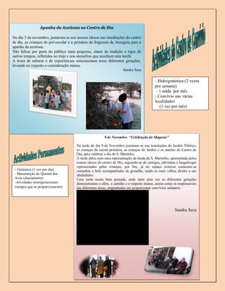 Apanha da Azeitona no Centro de Dia

No dia 5 de novembro, juntaram-se aos nossos idosos nas imediações do centro
de dia, as crianças do pré-escolar e a primária da freguesia da Atouguia para a
apanha da azeitona.
Não faltou por parte do público mais pequeno, sinais da tradição e rigor de
outros tempos, refletidos no traje e nos utensílios que auxiliam esta tarefa.
A troca de saberes e de experiências entusiasmam estas diferentes gerações,
levando ao respeito e consideração mútua.
                                                                     Sandra Seca


                                                                                           - Hidroginástica (2 vezes
                                                                                           por semana)
                                                                                            - 1 saída por mês
                                                                                           - Convívio nas várias
                                                                                           localidades
                                                                                              (1 vez por mês)




                                                         9 de Novembro “Celebração do Magusto”

                                       Na tarde do dia 9 de Novembro juntaram-se nas instalações do Jardim Público,
                                       as crianças da escola primária, as crianças do Jardim e os utentes do Centro de
                                       Dia, para celebrar o dia de S. Martinho.
                                       A tarde abriu com uma representação da lenda de S. Martinho, apresentada pelos
                                       nossos idosos do centro de Dia, seguindo-se de cantigas, adivinhas e lengalengas
                                       representadas pelas crianças, por fim, já no espaço exterior comeram-se
 - Ginástica (1 vez por dia)           castanhas e bolo acompanhadas de groselha, tendo os mais velhos direito a um
 - Manutenção do Quintal dos           abafadinho.
 Avós (diariamente)                    Uma tarde muito bem passada, onde mais uma vez as diferentes gerações
 -Atividades interegeracionais         demonstraram o afeto, o carinho e o respeito mútuo, assim como os responsáveis
 (sempre que se proporcionarem)        das diferentes áreas, empenhados em proporcionar convívios salutares.




                                                                                                        Sandra Seca




                                                                                                                   4
 
