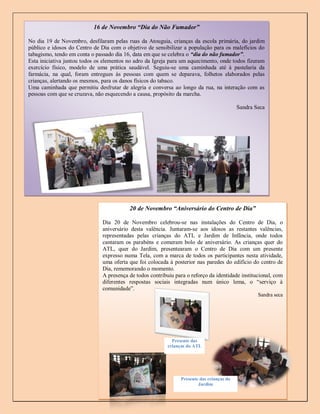 16 de Novembro “Dia do Não Fumador”

No dia 19 de Novembro, desfilaram pelas ruas da Atouguia, crianças da escola primária, do jardim
público e idosos do Centro de Dia com o objetivo de sensibilizar a população para os malefícios do
tabagismo, tendo em conta o passado dia 16, data em que se celebra o “dia do não fumador”.
Esta iniciativa juntou todos os elementos no adro da Igreja para um aquecimento, onde todos fizeram
exercício físico, modelo de uma prática saudável. Seguiu-se uma caminhada até à pastelaria da
farmácia, na qual, foram entregues às pessoas com quem se deparava, folhetos elaborados pelas
crianças, alertando os mesmos, para os danos físicos do tabaco.
Uma caminhada que permitiu desfrutar de alegria e conversa ao longo da rua, na interação com as
pessoas com que se cruzava, não esquecendo a causa, propósito da marcha.

                                                                                           Sandra Seca




                                          20 de Novembro “Aniversário do Centro de Dia”

                               Dia 20 de Novembro celebrou-se nas instalações do Centro de Dia, o
                               aniversário desta valência. Juntaram-se aos idosos as restantes valências,
                               representadas pelas crianças do ATL e Jardim de Infância, onde todos
                               cantaram os parabéns e comeram bolo de aniversário. As crianças quer do
                               ATL, quer do Jardim, presentearam o Centro de Dia com um presente
                               expresso numa Tela, com a marca de todos os participantes nesta atividade,
                               uma oferta que foi colocada à posterior nas paredes do edifício do centro de
                               Dia, rememorando o momento.
                               A presença de todos contribuiu para o reforço da identidade institucional, com
                               diferentes respostas sociais integradas num único lema, o “serviço à
                               comunidade”.
                                                                                                   Sandra seca




                                                             Presente das
                                                           crianças do ATL




                                                                Presente das crianças do
                                                                        Jardim
                                                                                                         5
 